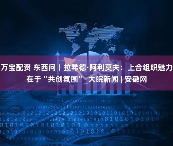 万宝配资 东西问｜拉希德·阿利莫夫：上合组织魅力在于“共创氛围”_大皖新闻 | 安徽网