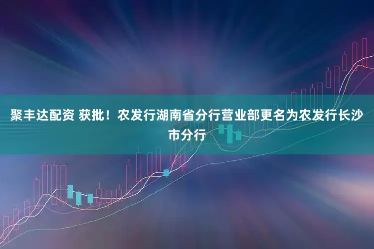 聚丰达配资 获批！农发行湖南省分行营业部更名为农发行长沙市分行