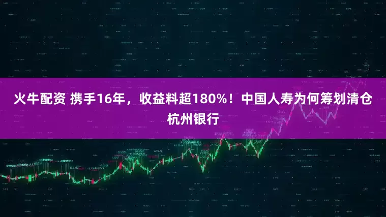 火牛配资 携手16年，收益料超180%！中国人寿为何筹划清仓杭州银行
