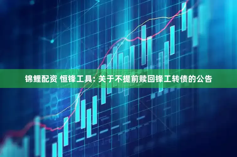 锦鲤配资 恒锋工具: 关于不提前赎回锋工转债的公告