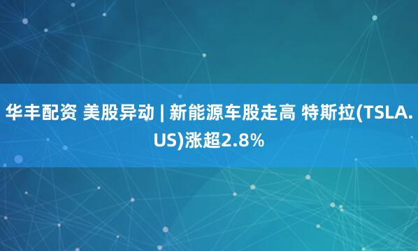 华丰配资 美股异动 | 新能源车股走高 特斯拉(TSLA.US)涨超2.8%