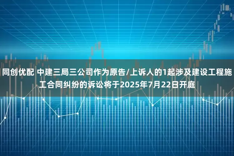 同创优配 中建三局三公司作为原告/上诉人的1起涉及建设工程施工合同纠纷的诉讼将于2025年7月22日开庭