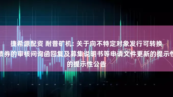 捷希源配资 耐普矿机: 关于向不特定对象发行可转换公司债券的审核问询函回复及募集说明书等申请文件更新的提示性公告