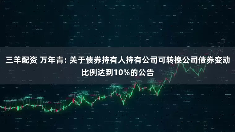三羊配资 万年青: 关于债券持有人持有公司可转换公司债券变动比例达到10%的公告