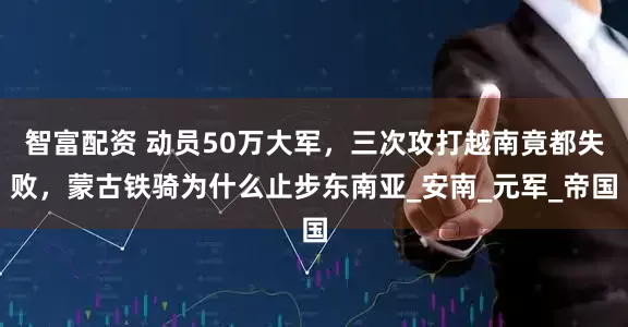 智富配资 动员50万大军，三次攻打越南竟都失败，蒙古铁骑为什么止步东南亚_安南_元军_帝国