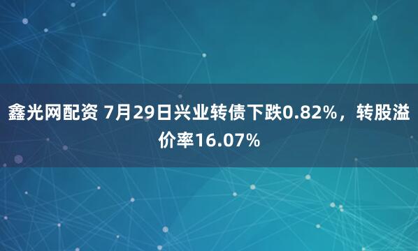 鑫光网配资 7月29日兴业转债下跌0.82%，转股溢价率16.07%