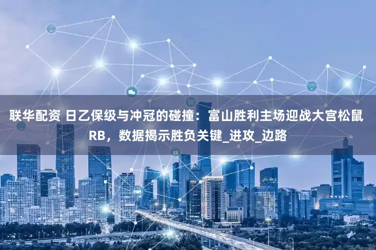 联华配资 日乙保级与冲冠的碰撞：富山胜利主场迎战大宫松鼠 RB，数据揭示胜负关键_进攻_边路