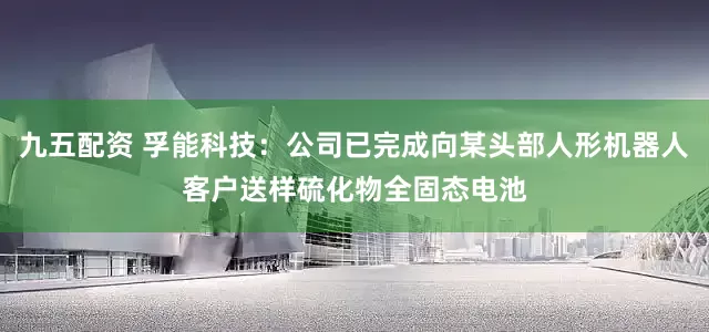 九五配资 孚能科技：公司已完成向某头部人形机器人客户送样硫化物全固态电池