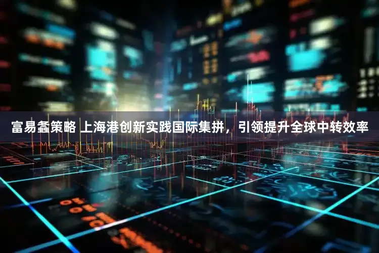 富易螽策略 上海港创新实践国际集拼，引领提升全球中转效率