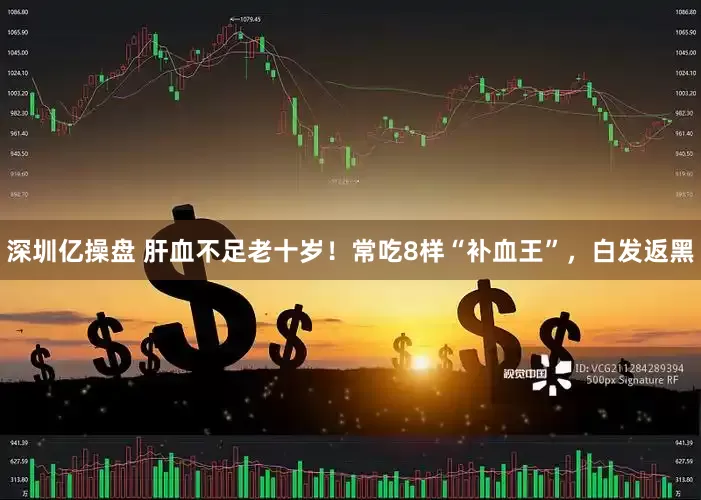 深圳亿操盘 肝血不足老十岁！常吃8样“补血王”，白发返黑