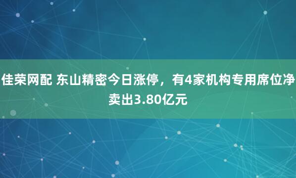 佳荣网配 东山精密今日涨停，有4家机构专用席位净卖出3.80亿元