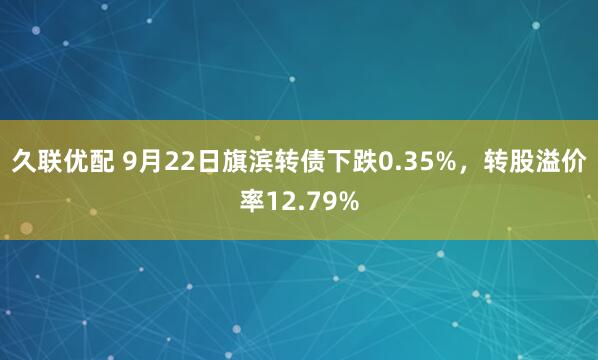 久联优配 9月22日旗滨转债下跌0.35%，转股溢价率12.79%