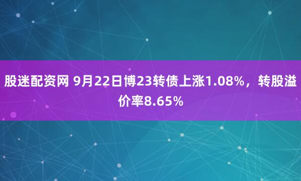 股迷配资网 9月22日博23转债上涨1.08%，转股溢价率8.65%