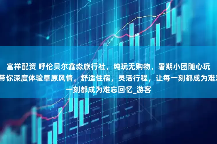富祥配资 呼伦贝尔鑫淼旅行社，纯玩无购物，暑期小团随心玩，专业领队带你深度体验草原风情。舒适住宿，灵活行程，让每一刻都成为难忘回忆_游客
