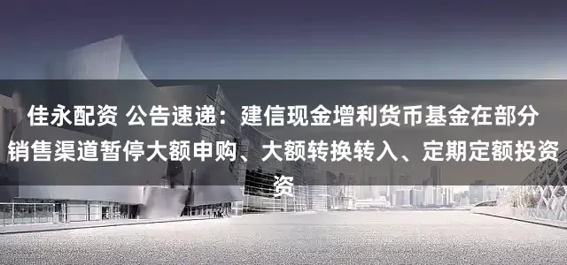 佳永配资 公告速递：建信现金增利货币基金在部分销售渠道暂停大额申购、大额转换转入、定期定额投资