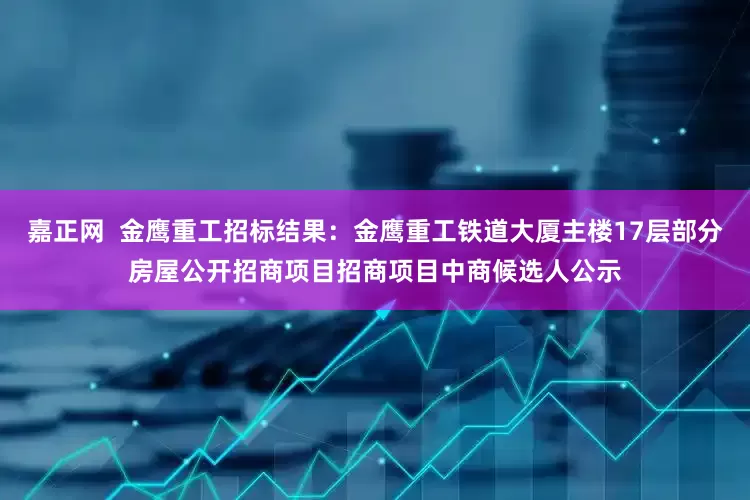 嘉正网  金鹰重工招标结果：金鹰重工铁道大厦主楼17层部分房屋公开招商项目招商项目中商候选人公示