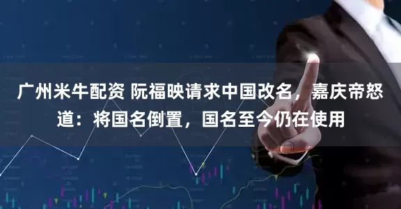 广州米牛配资 阮福映请求中国改名，嘉庆帝怒道：将国名倒置，国名至今仍在使用