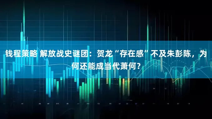 钱程策略 解放战史谜团：贺龙“存在感”不及朱彭陈，为何还能成当代萧何？