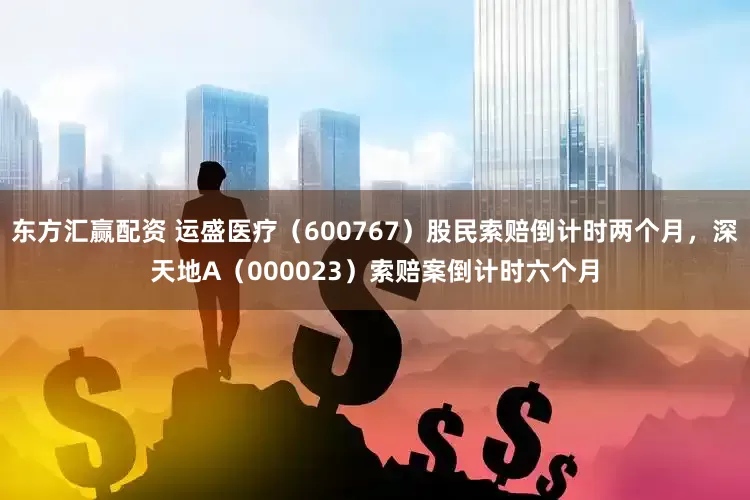 东方汇赢配资 运盛医疗（600767）股民索赔倒计时两个月，深天地A（000023）索赔案倒计时六个月