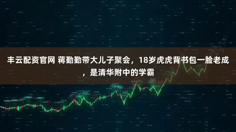 丰云配资官网 蒋勤勤带大儿子聚会，18岁虎虎背书包一脸老成，是清华附中的学霸