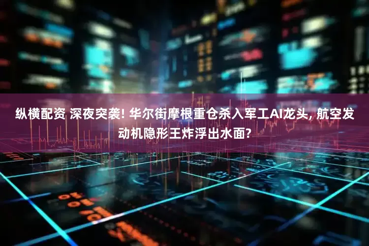 纵横配资 深夜突袭! 华尔街摩根重仓杀入军工AI龙头, 航空发动机隐形王炸浮出水面?