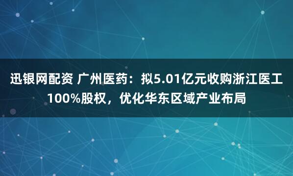 迅银网配资 广州医药：拟5.01亿元收购浙江医工100%股权，优化华东区域产业布局