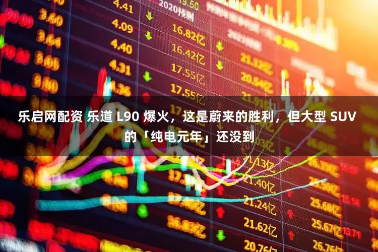 乐启网配资 乐道 L90 爆火，这是蔚来的胜利，但大型 SUV 的「纯电元年」还没到