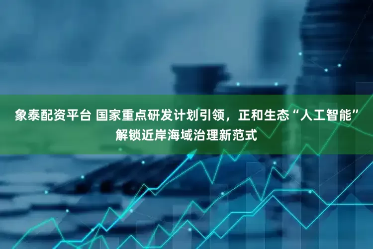 象泰配资平台 国家重点研发计划引领，正和生态“人工智能”解锁近岸海域治理新范式