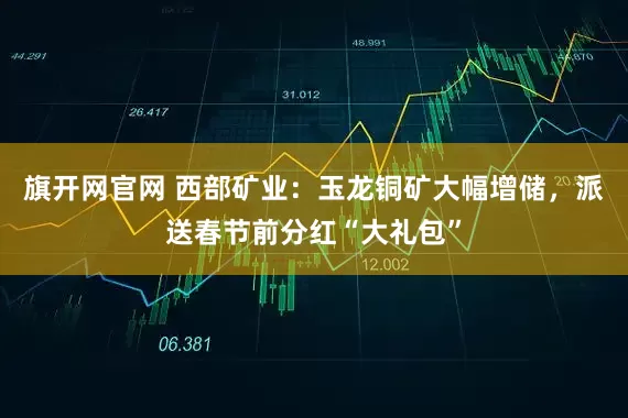 旗开网官网 西部矿业：玉龙铜矿大幅增储，派送春节前分红“大礼包”