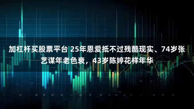 加杠杆买股票平台 25年恩爱抵不过残酷现实、74岁张艺谋年老色衰，43岁陈婷花样年华