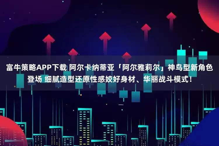 富牛策略APP下载 阿尔卡纳蒂亚「阿尔雅莉尔」神鸟型新角色登场 细腻造型还原性感姣好身材、华丽战斗模式！