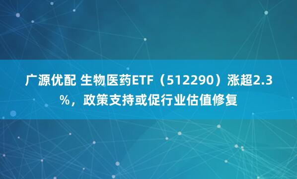广源优配 生物医药ETF（512290）涨超2.3%，政策支持或促行业估值修复