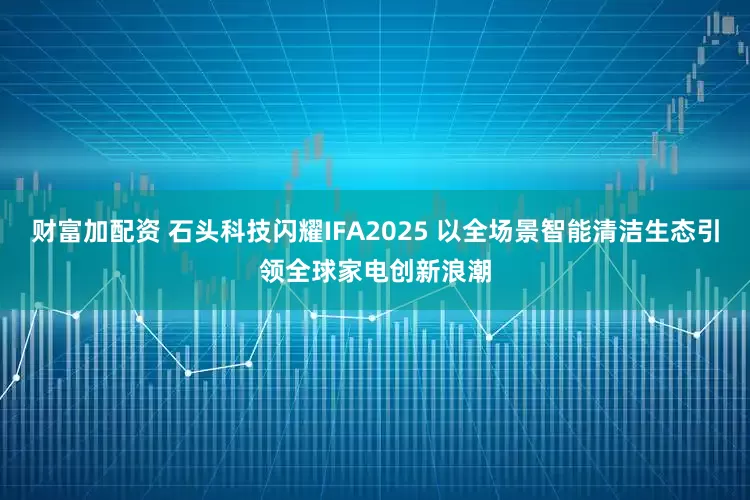 财富加配资 石头科技闪耀IFA2025 以全场景智能清洁生态引领全球家电创新浪潮