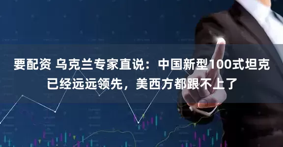 要配资 乌克兰专家直说：中国新型100式坦克已经远远领先，美西方都跟不上了