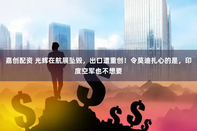 嘉创配资 光辉在航展坠毁，出口遭重创！令莫迪扎心的是，印度空军也不想要