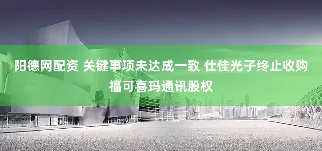 阳德网配资 关键事项未达成一致 仕佳光子终止收购福可喜玛通讯股权